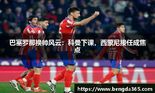 巴塞罗那换帅风云：科曼下课，西蒙尼接任成焦点